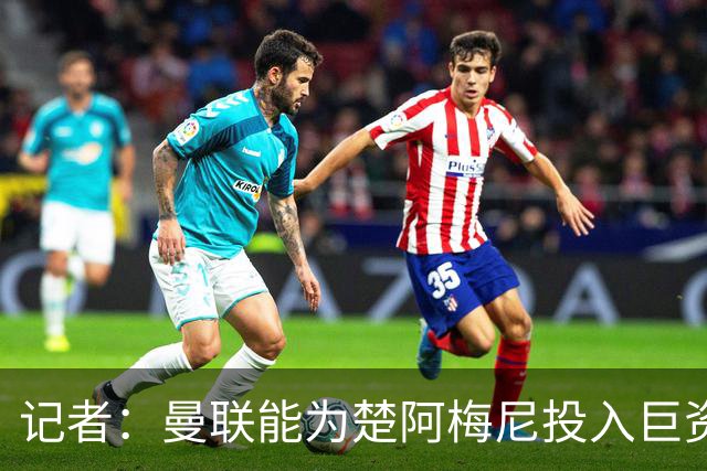 记者：曼联能为楚阿梅尼投入巨资，而且费用不会像英超球员那么高