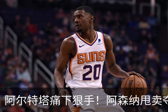 阿尔特塔痛下狠手！阿森纳甩卖夺冠功勋！枪手瞄准世界级爆点