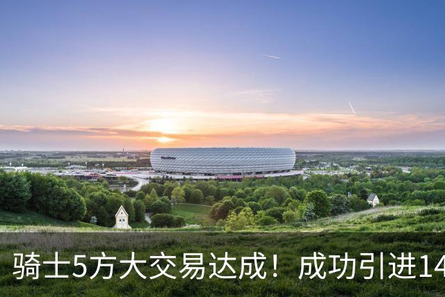 骑士5方大交易达成！成功引进14+5悍将，哈登迎来冲冠新帮手